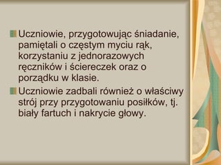Uczniowie, przygotowując śniadanie, pamiętali o częstym myciu rąk, korzystaniu z jednorazowych ręczników i ściereczek oraz o porządku w klasie.  Uczniowie zadbali również o właściwy strój przy przygotowaniu posiłków, tj. biały fartuch i nakrycie głowy. 