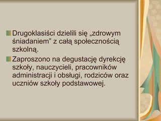 Drugoklasiści dzielili się „zdrowym śniadaniem” z całą społecznością szkolną.  Zaproszono na degustację dyrekcję szkoły, nauczycieli, pracowników administracji i obsługi, rodziców oraz uczniów szkoły podstawowej. 