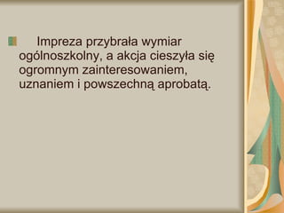 Impreza przybrała wymiar ogólnoszkolny, a akcja cieszyła się ogromnym zainteresowaniem, uznaniem i powszechną aprobatą. 