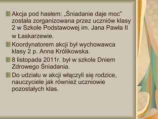 Akcja pod hasłem: „Śniadanie daje moc” została zorganizowana przez uczniów klasy 2 w Szkole Podstawowej im. Jana Pawła II  w Łaskarzewie.  Koordynatorem akcji był wychowawca  klasy 2 p. Anna Królikowska.  8 listopada 2011r. był w szkole Dniem Zdrowego Śniadania.  Do udziału w akcji włączyli się rodzice, nauczyciele jak również uczniowie pozostałych klas. 