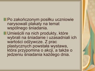 Po zakończonym posiłku uczniowie narysowali plakaty na temat wspólnego śniadania. Umieścili na nich produkty, które wybrali na śniadanie i uzasadniali ich wartości odżywcze. Z prac plastycznych powstała wystawa, która przypomina o akcji, a także o jedzeniu śniadania każdego dnia. 