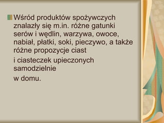 Wśród produktów spożywczych znalazły się m.in. różne gatunki serów i wędlin, warzywa, owoce, nabiał, płatki, soki, pieczywo, a także różne propozycje ciast  i ciasteczek upieczonych samodzielnie  w domu.  