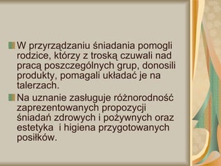 W przyrządzaniu śniadania pomogli rodzice, którzy z troską czuwali nad pracą poszczególnych grup, donosili produkty, pomagali układać je na talerzach. Na uznanie zasługuje różnorodność zaprezentowanych propozycji śniadań zdrowych i pożywnych oraz estetyka  i higiena przygotowanych posiłków. 