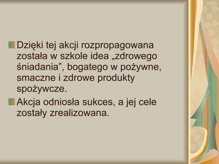 Dzięki tej akcji rozpropagowana została w szkole idea „zdrowego śniadania”, bogatego w pożywne, smaczne i zdrowe produkty spożywcze. Akcja odniosła sukces, a jej cele zostały zrealizowana. 