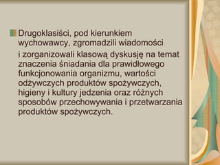Drugoklasiści, pod kierunkiem wychowawcy, zgromadzili wiadomości  i zorganizowali klasową dyskusję na temat znaczenia śniadania dla prawidłowego funkcjonowania organizmu, wartości odżywczych produktów spożywczych, higieny i kultury jedzenia oraz różnych sposobów przechowywania i przetwarzania produktów spożywczych. 