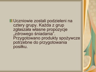 Uczniowie zostali podzieleni na cztery grupy. Każda z grup zgłaszała własne propozycje „zdrowego śniadania”. Przygotowano produkty spożywcze potrzebne do przygotowania posiłku.  