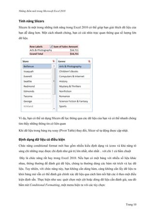 Những điểm mớ i trong Microsoft Excel 2010
Trang 10
Tính năng Slicers
Slicers là một trong những tính năng trong Excel 2010 có thể giúp bạn giải thích dữ liệu của
bạn dễ dàng hơn. Một cách nhanh chóng, bạn có cái nhìn trực quan thông qua số lƣợng lớn
dữ liệu.
Ví dụ, bạn có thể sử dụng Slicers để lọc thông qua các dữ liệu của bạn và có thể nhanh chóng
tìm thấy những thông tin có liên quan
Khi dữ liệu trong bảng trụ xoay (Pivot Table) thay đổi, Slicer sẽ tự động đƣợc cập nhật.
Định dạng dữ liệu có điều kiện
Chức năng conditional format mới bao gồm nhiều kiểu định dạng và icons và khả năng tô
sáng chỉ những mục đƣợc chỉ định nhƣ giá trị lớn nhất, nhỏ nhất .. với chỉ 1 cú bấm chuột
Đây là chức năng rất hay trong Excel 2010. Nếu bạn có một bảng với nhiều số liệu khác
nhau, thông thƣờng để đánh giá dữ liệu, chúng ta thƣờng dùng các hàm rút trích và lọc dữ
liệu. Tuy nhiên, với chức năng này, bạn không cần dùng hàm, càng không cần lấy dữ liệu ra
khỏi bảng mà vẫn có thể đánh giá chính xác dữ liệu qua cách làm nổi bật các ô theo một điều
kiện định sẵn. Thực hiện nhƣ sau: quét chọn một cột hoặc dòng dữ liệu cần đánh giá, sau đó
bấm nút Conditional Formatting, một menu hiện ra với các tùy chọn:
 