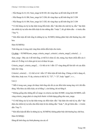 Chương 3. Giới thiệu và sử dụng các hàm
Trang 100
- Nếu Range là A1:A5, Sum_range là B1:B3, thì vùng thực sự để tính tổng là B1:B5
- Nếu Range là A1:B4, Sum_range là C1:D4, thì vùng thực sự để tính tổng là C1:D4
- Nếu Range là A1:B4, Sum_range là C1:D2, thì vùng thực sự để tính tổng là C1:D4
* Có thể dùng các ký tự đại diện trong điều kiện: dấu ? đại diện cho một ký tự, dấu * đại diện
cho nhiều ký tự (nếu nhƣ điều kiện là tìm những dấu ? hoặc *, thì gõ thêm dấu ~ ở trƣớc dấu
? hay *).
* Khi điều kiện để tính tổng là những ký tự, SUMIF() không phân biệt chữ thƣờng hay chữ
hoa.
Hàm SUMIFS()
Tính tổng các ô trong một vùng thỏa nhiều điều kiện cho trƣớc.
Cú pháp: = SUMIFS(sum_range, criteria_range1, criteria1, criteria_range2, criteria2, ...)
Sum_range : Dãy các ô để tính tổng, có thể là ô chứa số, tên, mảng, hay tham chiếu đến các ô
chứa số. Ô rỗng và ô chứa giá trị text sẽ đƣợc bỏ qua.
Criteria_range1, criteria_range2... : Có thể có từ 1 đến 127 vùng dùng để liên kết với các điều
kiện cho vùng.
Criteria1, criteria2... : Có thể có từ 1 đến 127 điều kiện để tính tổng. Chúng có thể ở dạng số,
biểu thức, hoặc text. Ví dụ, criteria có thể là 32, "32", "> 32", hoặc "apple", v.v...
Lƣu ý:
* Mỗi ô trong sum_range chỉ đƣợc tính tổng nếu tất cả các điều kiên tƣơng ứng với ô đó đều
đúng. Nếu thỏa các điều kiện, nó sẽ bằng 1, còn không, thì nó bằng 0.
* Không giống nhƣ những đối số range và criteria của hàm SUMIF, trong hàm SUMIFS, mỗi
vùng criteria_range phải có cùng kích thƣớc và hình dạng giống nhƣ sum_range.
* Có thể dùng các ký tự đại diện trong các điều kiện: dấu ? đại diện cho một ký tự, dấu * đại
diện cho nhiều ký tự (nếu nhƣ điều kiện là tìm những dấu ? hoặc *, thì gõ thêm dấu ~ ở trƣớc
dấu ? hay *)
* Khi điều kiện để đếm là những ký tự, SUMIFS() không phân biệt chữ thƣờng hay chữ hoa.
Hàm SUMSQ()
Dùng để tính tổng các bình phƣơng của các số
 