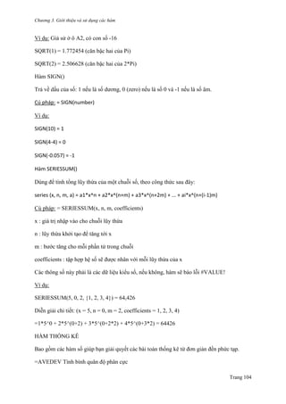 Chương 3. Giới thiệu và sử dụng các hàm
Trang 104
Ví dụ: Giả sử ở ô A2, có con số -16
SQRT(1) = 1.772454 (căn bậc hai của Pi)
SQRT(2) = 2.506628 (căn bậc hai của 2*Pi)
Hàm SIGN()
Trả về dấu của số: 1 nếu là số dƣơng, 0 (zero) nếu là số 0 và -1 nếu là số âm.
Cú pháp: = SIGN(number)
Ví dụ:
SIGN(10) = 1
SIGN(4-4) = 0
SIGN(-0.057) = -1
Hàm SERIESSUM()
Dùng để tính tổng lũy thừa của một chuỗi số, theo công thức sau đây:
series (x, n, m, a) = a1*x^n + a2*x^(n+m) + a3*x^(n+2m) + ... + ai*x^(n+(i-1)m)
Cú pháp: = SERIESSUM(x, n, m, coefficients)
x : giá trị nhập vào cho chuỗi lũy thừa
n : lũy thừa khởi tạo để tăng tới x
m : bƣớc tăng cho mỗi phần tử trong chuỗi
coefficients : tập hợp hệ số sẽ đƣợc nhân với mỗi lũy thừa của x
Các thông số này phải là các dữ liệu kiểu số, nếu không, hàm sẽ báo lỗi #VALUE!
Ví dụ:
SERIESSUM(5, 0, 2, {1, 2, 3, 4}) = 64,426
Diễn giải chi tiết: (x = 5, n = 0, m = 2, coefficients = 1, 2, 3, 4)
=1*5^0 + 2*5^(0+2) + 3*5^(0+2*2) + 4*5^(0+3*2) = 64426
HÀM THỐNG KÊ
Bao gồm các hàm số giúp bạn giải quyết các bài toán thống kê từ đơn giản đến phức tạp.
=AVEDEV Tính bình quân độ phân cực
 