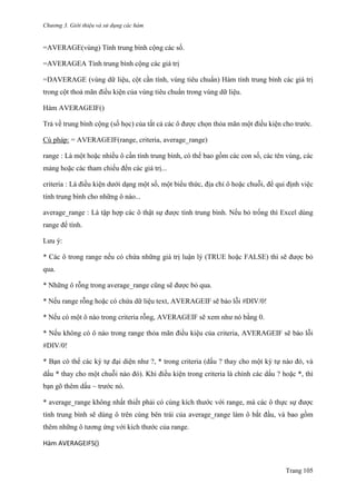 Chương 3. Giới thiệu và sử dụng các hàm
Trang 105
=AVERAGE(vùng) Tính trung bình cộng các số.
=AVERAGEA Tính trung bình cộng các giá trị
=DAVERAGE (vùng dữ liệu, cột cần tính, vùng tiêu chuẩn) Hàm tính trung bình các giá trị
trong cột thoả mãn điều kiện của vùng tiêu chuẩn trong vùng dữ liệu.
Hàm AVERAGEIF()
Trả về trung bình cộng (số học) của tất cả các ô đƣợc chọn thỏa mãn một điều kiện cho trƣớc.
Cú pháp: = AVERAGEIF(range, criteria, average_range)
range : Là một hoặc nhiều ô cần tính trung bình, có thể bao gồm các con số, các tên vùng, các
mảng hoặc các tham chiếu đến các giá trị...
criteria : Là điều kiện dƣới dạng một số, một biểu thức, địa chỉ ô hoặc chuỗi, để qui định việc
tính trung bình cho những ô nào...
average_range : Là tập hợp các ô thật sự đƣợc tính trung bình. Nếu bỏ trống thì Excel dùng
range để tính.
Lƣu ý:
* Các ô trong range nếu có chứa những giá trị luận lý (TRUE hoặc FALSE) thì sẽ đƣợc bỏ
qua.
* Những ô rỗng trong average_range cũng sẽ đƣợc bỏ qua.
* Nếu range rỗng hoặc có chứa dữ liệu text, AVERAGEIF sẽ báo lỗi #DIV/0!
* Nếu có một ô nào trong criteria rỗng, AVERAGEIF sẽ xem nhƣ nó bằng 0.
* Nếu không có ô nào trong range thỏa mãn điều kiệu của criteria, AVERAGEIF sẽ báo lỗi
#DIV/0!
* Bạn có thể các ký tự đại diện nhƣ ?, * trong criteria (dấu ? thay cho một ký tự nào đó, và
dấu * thay cho một chuỗi nào đó). Khi điều kiện trong criteria là chính các dấu ? hoặc *, thì
bạn gõ thêm dấu ~ trƣớc nó.
* average_range không nhất thiết phải có cùng kích thƣớc với range, mà các ô thực sự đƣợc
tính trung bình sẽ dùng ô trên cùng bên trái của average_range làm ô bắt đầu, và bao gồm
thêm những ô tƣơng ứng với kích thƣớc của range.
Hàm AVERAGEIFS()
 