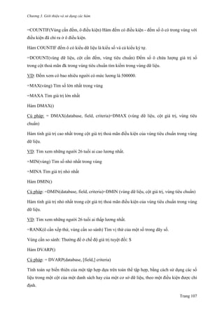 Chương 3. Giới thiệu và sử dụng các hàm
Trang 107
=COUNTIF(Vùng cần đếm, ô điều kiện) Hàm đếm có điều kiện - đếm số ô có trong vùng với
điều kiện đã chỉ ra ở ô điều kiện.
Hàm COUNTIF đếm ô có kiểu dữ liệu là kiểu số và cả kiểu ký tự.
=DCOUNT(vùng dữ liệu, cột cần đếm, vùng tiêu chuẩn) Đếm số ô chứa lƣợng giá trị số
trong cột thoả mãn đk trong vùng tiêu chuẩn tìm kiếm trong vùng dữ liệu.
VD: Đếm xem có bao nhiêu ngƣời có mức lƣơng là 500000.
=MAX(vùng) Tìm số lớn nhất trong vùng
=MAXA Tìm giá trị lớn nhất
Hàm DMAX()
Cú pháp: = DMAX(database, field, criteria)=DMAX (vùng dữ liệu, cột giá trị, vùng tiêu
chuẩn)
Hàm tính giá trị cao nhất trong cột giá trị thoả mãn điều kiện của vùng tiêu chuẩn trong vùng
dữ liệu.
VD: Tìm xem những ngƣời 26 tuổi ai cao lƣơng nhất.
=MIN(vùng) Tìm số nhỏ nhất trong vùng
=MINA Tìm giá trị nhỏ nhất
Hàm DMIN()
Cú pháp: =DMIN(database, field, criteria)=DMIN (vùng dữ liệu, cột giá trị, vùng tiêu chuẩn)
Hàm tính giá trị nhỏ nhất trong cột giá trị thoả mãn điều kiện của vùng tiêu chuẩn trong vùng
dữ liệu.
VD: Tìm xem những ngƣời 26 tuổi ai thấp lƣơng nhất.
=RANK(ô cần xếp thứ, vùng cần so sánh) Tìm vị thứ của một số trong dãy số.
Vùng cần so sánh: Thƣờng để ở chế độ giá trị tuyệt đối: $
Hàm DVARP()
Cú pháp: = DVARP(database, [field,] criteria)
Tính toán sự biến thiên của một tập hợp dựa trên toàn thể tập hợp, bằng cách sử dụng các số
liệu trong một cột của một danh sách hay của một cơ sở dữ liệu, theo một điều kiện đƣợc chỉ
định.
 