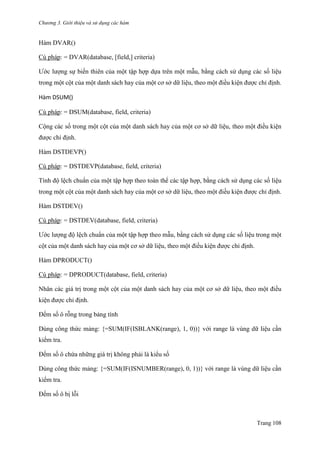 Chương 3. Giới thiệu và sử dụng các hàm
Trang 108
Hàm DVAR()
Cú pháp: = DVAR(database, [field,] criteria)
Ƣớc lƣợng sự biến thiên của một tập hợp dựa trên một mẫu, bằng cách sử dụng các số liệu
trong một cột của một danh sách hay của một cơ sở dữ liệu, theo một điều kiện đƣợc chỉ định.
Hàm DSUM()
Cú pháp: = DSUM(database, field, criteria)
Cộng các số trong một cột của một danh sách hay của một cơ sở dữ liệu, theo một điều kiện
đƣợc chỉ định.
Hàm DSTDEVP()
Cú pháp: = DSTDEVP(database, field, criteria)
Tính độ lệch chuẩn của một tập hợp theo toàn thể các tập hợp, bằng cách sử dụng các số liệu
trong một cột của một danh sách hay của một cơ sở dữ liệu, theo một điều kiện đƣợc chỉ định.
Hàm DSTDEV()
Cú pháp: = DSTDEV(database, field, criteria)
Ƣớc lƣợng độ lệch chuẩn của một tập hợp theo mẫu, bằng cách sử dụng các số liệu trong một
cột của một danh sách hay của một cơ sở dữ liệu, theo một điều kiện đƣợc chỉ định.
Hàm DPRODUCT()
Cú pháp: = DPRODUCT(database, field, criteria)
Nhân các giá trị trong một cột của một danh sách hay của một cơ sở dữ liệu, theo một điều
kiện đƣợc chỉ định.
Đếm số ô rỗng trong bảng tính
Dùng công thức mảng: {=SUM(IF(ISBLANK(range), 1, 0))} với range là vùng dữ liệu cần
kiểm tra.
Đếm số ô chứa những giá trị không phải là kiểu số
Dùng công thức mảng: {=SUM(IF(ISNUMBER(range), 0, 1))} với range là vùng dữ liệu cần
kiểm tra.
Đếm số ô bị lỗi
 