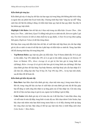 Những điểm mớ i trong Microsoft Excel 2010
Trang 11
Kiểu đánh giá sàng lọc:
Kiểu đánh giá này sẽ sàng lọc dữ liệu của bạn ngay tại trong bảng chứ không phải trích riêng
ra ngoài nhƣ các phiên bản Excel trƣớc đây. Chƣơng trình thực hiện ―sàng lọc tại chỗ‖ bằng
cách làm nổi bật lên những ô đúng với điều kiện hoặc quy luật do bạn quy định. Sau đây là
hai nhóm quy luật chính:
Highlight Cells Rules: làm nổi bật các ô theo một trong các điều kiện: Greater Than... (lớn
hơn), Less Than... (nhỏ hơn), Equal To (bằng) một giá trị so sánh nào đó, Between (giữa 2 giá
trị), Text that Contains (ô chữ có chứa chuỗi ký tự quy định), A Date Occurring (theo quãng
thời gian), Duplicate Values (ô dữ liệu trùng nhau).
Khi bạn chọn xong một điều kiện làm nổi bật, sẽ xuất hiện một hộp thoại yêu cầu bạn nhập
giá trị cần so sánh và màu tô nổi bật cho ô phù hợp với điều kiện so sánh đó. Xong, bạn bấm
OK để chƣơng trình thực thi trong bảng tính.
- Top/Bottom Rules: quy luật này gồm các điều kiện: Top 10 Items (đánh dấu 10 ô có giá
trị lớn nhất), Top 10% (đánh dấu 10% số ô có giá trị lớn nhất), tƣơng tự với Bottom 10
Items và Bottom 10%, Above Average (ô có giá trị lớn hơn giá trị trung bình của
cột/hàng), Below Average (ô có giá trị nhỏ hơn giá trị trung bình của cột/hàng). Khi bạn
chọn đánh giá theo dữ liệu hàng Top hoặc Bottom, một hộp thoại yêu cầu bạn nhập số ô
cần làm nổi, chẳng hạn nhƣ Top 10 hay 20, Top 10% hay 20%... là tùy bạn tinh chỉnh,
sau đó bấm OK để hoàn tất.
Kiểu đánh giá hiển thị mức độ:
- Data Bars: bạn bấm chọn kiểu đánh giá này, chọn một màu ƣng ý trong menu hiện ra.
Khi đó, trong vùng dữ liệu của bạn sẽ xuất hiện cột màu đánh giá mức độ dữ liệu giúp
bạn dễ dàng so sánh cũng nhƣ nhận ra sự tăng giảm của số liệu nhập vào. Cột màu càng
dài thì số liệu của bạn càng có giá trị cao, ngƣợc lại là những ô giá trị thấp.
- Color Scales: kiểu đánh giá này sẽ tô màu cho các ô dữ liệu theo 3 màu khác nhau, ứng
với mỗi màu là mức độ thấp, trung bình và mức độ cao. Khi chọn nhóm Color Scales, bạn
hãy chọn một nhóm màu bạn thích trong menu hiện ra và sẽ thấy chƣơng trình áp dụng
lên vùng chọn của bạn. Bạn cũng có thể tạo quy luật màu theo ý mình bằng cách chọn
Color Scales > More Rules.
 