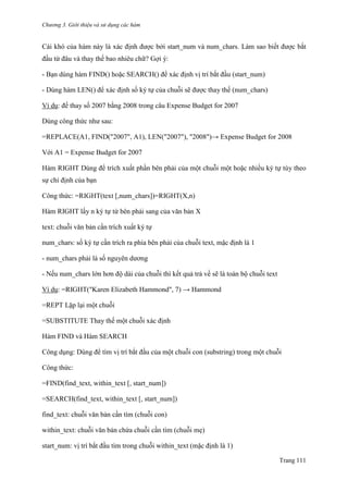 Chương 3. Giới thiệu và sử dụng các hàm
Trang 111
Cái khó của hàm này là xác định đƣợc bởi start_num và num_chars. Làm sao biết đƣợc bắt
đầu từ đâu và thay thế bao nhiêu chữ? Gợi ý:
- Bạn dùng hàm FIND() hoặc SEARCH() để xác định vị trí bắt đầu (start_num)
- Dùng hàm LEN() để xác định số ký tự của chuỗi sẽ đƣợc thay thế (num_chars)
Ví dụ: đế thay số 2007 bằng 2008 trong câu Expense Budget for 2007
Dùng công thức nhƣ sau:
=REPLACE(A1, FIND("2007", A1), LEN("2007"), "2008")→ Expense Budget for 2008
Với A1 = Expense Budget for 2007
Hàm RIGHT Dùng để trích xuất phần bên phải của một chuỗi một hoặc nhiều ký tự tùy theo
sự chỉ định của bạn
Công thức: =RIGHT(text [,num_chars])=RIGHT(X,n)
Hàm RIGHT lấy n ký tự từ bên phải sang của văn bản X
text: chuỗi văn bản cần trích xuất ký tự
num_chars: số ký tự cần trích ra phía bên phải của chuỗi text, mặc định là 1
- num_chars phải là số nguyên dƣơng
- Nếu num_chars lớn hơn độ dài của chuỗi thì kết quả trả về sẽ là toàn bộ chuỗi text
Ví dụ: =RIGHT("Karen Elizabeth Hammond", 7) → Hammond
=REPT Lặp lại một chuỗi
=SUBSTITUTE Thay thế một chuỗi xác định
Hàm FIND và Hàm SEARCH
Công dụng: Dùng để tìm vị trí bắt đầu của một chuỗi con (substring) trong một chuỗi
Công thức:
=FIND(find_text, within_text [, start_num])
=SEARCH(find_text, within_text [, start_num])
find_text: chuỗi văn bản cần tìm (chuỗi con)
within_text: chuỗi văn bản chứa chuỗi cần tìm (chuỗi mẹ)
start_num: vị trí bắt đầu tìm trong chuỗi within_text (mặc định là 1)
 