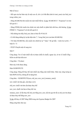 Chương 3. Giới thiệu và sử dụng các hàm
Trang 112
Một số lƣu ý:
- Kết quả của hai hàm này là một con số, chỉ vị trí bắt đầu (tính từ start_num) của find_text
trong within_text
- Dùng SEARCH() khi muốn tìm một chuỗi bất kỳ. Ví dụ: SEARCH("e", "Expenses") sẽ cho
kết quả là 1.
- Dùng FIND() khi muốn tìm chính xác một chuỗi có phân biệt chữ hoa, chữ thƣờng. Ví dụ:
FIND("e", "Expenses") sẽ cho kết quả là 4.
- Nếu không tìm thấy find_text, hàm sẽ báo lỗi #VALUE
- Có thể dùng những ký tự đại diện nhƣ *, ? trong find_text của hàm SEARCH()
- Với hàm SEARCH(), nếu muốn tìm chính ký tự * hoặc ? thì gõ dấu ~ trƣớc ký tự đó ( ~*
hoặc là ~?)
=TEXT Chuyển một số sang text.
Hàm T
Công dụng: Trả về một chuỗi nếu trị tham chiếu là chuỗi, ngƣợc lại, sẽ trả về chuỗi rỗng -
Kiểm tra dữ liệu kiểu text
Công thức: =T(value)
Hàm này ít khi đƣợc dùng.
Hàm SUBSTITUTE
Công dụng: Dùng để thay thế một chuỗi này bằng một chuỗi khác. Hàm này cũng tƣơng tự
hàm REPLACE(), nhƣng dễ sử dụng hơn.
Công thức: =SUBSTITUTE(text, old_text, new_text [,instance_num])
text: chuỗi văn bản gốc, cần đƣợc xử lý
old_text: chuỗi văn bản cần đƣợc thay thế
new_text: chuỗi văn bản sẽ thay thế vào
instance_num: số lần thay thế old_text bằng new_text, nếu bỏ qua thì tất cả old_text tìm đƣợc
sẽ đƣợc thay thế bằng new_text
Ví dụ: đế thay số 2007 bằng 2008 trong câu Expense Budget for 2007
Dùng công thức nhƣ sau:
 