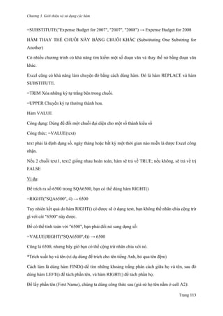 Chương 3. Giới thiệu và sử dụng các hàm
Trang 113
=SUBSTITUTE("Expense Budget for 2007", "2007", "2008") → Expense Budget for 2008
HÀM THAY THẾ CHUỖI NÀY BẰNG CHUỖI KHÁC (Substituting One Substring for
Another)
Có nhiều chƣơng trình có khả năng tìm kiếm một số đoạn văn và thay thế nó bằng đoạn văn
khác.
Excel cũng có khả năng làm chuyện đó bằng cách dùng hàm. Đó là hàm REPLACE và hàm
SUBSTITUTE.
=TRIM Xóa những ký tự trắng bên trong chuỗi.
=UPPER Chuyển ký tự thƣờng thành hoa.
Hàm VALUE
Công dụng: Dùng để đổi một chuỗi đại diện cho một số thành kiểu số
Công thức: =VALUE(text)
text phải là định dạng số, ngày tháng hoặc bất kỳ một thời gian nào miễn là đƣợc Excel công
nhận.
Nếu 2 chuỗi text1, text2 giống nhau hoàn toàn, hàm sẽ trả về TRUE; nếu không, sẽ trả về trị
FALSE
Ví dụ:
Để trích ra số 6500 trong SQA6500, bạn có thể dùng hàm RIGHT()
=RIGHT("SQA6500", 4) → 6500
Tuy nhiên kết quả do hàm RIGHT() có đƣợc sẽ ở dạng text, bạn không thể nhân chia cộng trừ
gì với cái "6500" này đƣợc.
Để có thể tính toán với "6500", bạn phải đổi nó sang dạng số:
=VALUE(RIGHT("SQA6500",4)) → 6500
Cũng là 6500, nhƣng bây giờ bạn có thể cộng trừ nhân chia với nó.
*Trích xuất họ và tên (ví dụ dùng để trích cho tên tiếng Anh, bỏ qua tên đệm)
Cách làm là dùng hàm FIND() để tìm những khoảng trắng phân cách giữa họ và tên, sau đó
dùng hàm LEFT() để tách phần tên, và hàm RIGHT() để tách phần họ.
Để lấy phần tên (First Name), chúng ta dùng công thức sau (giả sử họ tên nằm ở cell A2):
 