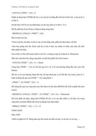 Chương 3. Giới thiệu và sử dụng các hàm
Trang 114
=LEFT(A2, FIND(" ", A2) - 1)
Nghĩa là dùng hàm FIND() để tìm vị trí của ký tự trắng đầu tiên kể từ bên trái, ví dụ nó là vị
trí thứ 5,
khi đó hàm LEFT() sẽ xác định đƣợc cái tên này gồm có 4 chữ (= 5-1).
Để lấy phần họ (Last Name), chúng ta dùng công thức:
=RIGHT(A2, LEN(A2) - FIND(" ", A2))
Bạn tự dịch câu này
*Trích xuất họ, tên đệm và tên (ví dụ với tên tiếng Anh, phần tên đệm đƣợc viết tắt)
Cách làm giống nhƣ bài Trích xuất họ và tên ở trên, tuy nhiên có khác một chút, để trích
thêm phần tên đệm.
Giả sử Họ và Tên (full name) nằm ở cell A2, và đang có giá trị là Karen E. Hammond
Đầu tiên, nhƣ bài trên, dùng công thức sau để tách phần Tên (first name):
=LEFT(A2, FIND(" ", A2) - 1) → Karen
Công thức FIND(" ", A2) sẽ cho kết quả là 6, là vị trí của khoảng trắng đầu tiên (sau chữ
Karen).
Để tìm vị trí của khoảng trắng thứ hai, thì bạn phải gán vị trí bắt đầu tìm (start_num) là 7,
hoặc là bằng kết quả của FIND(" ", A2) cộng thêm 1:
=FIND(" ", A2, FIND(" ",A2) + 1)
Rồi dùng kết quả của công thức này làm tham số cho hàm RIGHT() để trích ra phần Họ (last
name):
=RIGHT(A2, LEN(A2) - FIND(" ", A2, FIND(" ", A2) +1)) → Hammond
Để trích phần tên đệm, dùng hàm FIND() để tìm vị trí của dấu chấm (.) rồi đƣa vào trong
công thức của hàm MID() để tìm ký tự đứng trƣớc dấu chấm:
=MID(A2, FIND(".", A2) - 1, 1) → E
HÀM LOGIC
Hàm AND
AND có nghĩa là VÀ. Dùng hàm này khi muốn nói đến cái này và cái này và cái này......
 