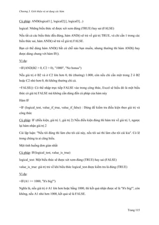 Chương 3. Giới thiệu và sử dụng các hàm
Trang 115
Cú pháp: AND(logical1 [, logical2] [, logical3]...)
logical: Những biểu thức sẽ đƣợc xét xem đúng (TRUE) hay sai (FALSE)
Nếu tất cả các biểu thức đều đúng, hàm AND() sẽ trả về giá trị TRUE, và chỉ cần 1 trong các
biểu thức sai, hàm AND() sẽ trả về giá trị FALSE.
Bạn có thể dùng hàm AND() bất cứ chỗ nào bạn muốn, nhƣng thƣờng thì hàm AND() hay
đƣợc dùng chung với hàm IF().
Ví dụ:
=IF(AND(B2 > 0, C2 > 0), "1000", "No bonus")
Nếu giá trị ở B2 và ở C2 lớn hơn 0, thì (thƣởng) 1.000, còn nếu chỉ cần một trong 2 ô B2
hoặc C2 nhỏ hơn 0, thì không thƣởng chi cả.
=FALSE(): Có thể nhập trực tiếp FALSE vào trong công thức, Excel sẽ hiểu đó là một biểu
thức có giá trị FALSE mà không cần dùng đến cú pháp của hàm này
Hàm IF
=IF (logical_test, value_if_true, value_if_false) : Dùng để kiểm tra điều kiện theo giá trị và
công thức
Cú pháp: IF (điều kiện, giá trị 1, giá trị 2) Nếu điều kiện đúng thì hàm trả về giá trị 1, ngƣợc
lại hàm nhận giá trị 2
Cái lập luận: "Nếu tôi đúng thì làm cho tôi cái này, nếu tôi sai thì làm cho tôi cái kia". Có lẽ
trong chúng ta ai cũng hiểu.
Một tình huống đơn giản nhất
Cú pháp: IF(logical_test, value_is_true)
logical_test: Một biểu thức sẽ đƣợc xét xem đúng (TRUE) hay sai (FALSE)
value_is_true: giá trị trả về khi biểu thức logical_test đƣợc kiểm tra là đúng (TRUE)
Ví dụ:
=IF(A1 >= 1000, "It's big!")
Nghĩa là, nếu giá trị ở A1 lớn hơn hoặc bằng 1000, thì kết quả nhận đƣợc sẽ là "It's big!", còn
không, nếu A1 nhỏ hơn 1000, kết quả sẽ là FALSE.
 