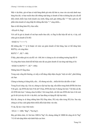 Chương 3. Giới thiệu và sử dụng các hàm
Trang 116
Một ví dụ khác, giả sử bạn có một bảng đánh giá mức độ bán ra, mua vào của một danh mục
hàng hóa dài, và bạn muốn theo dõi những mặt hàng có doanh số bán ra không đạt yêu cầu để
điều chỉnh chiến lƣợc kinh doanh của mình, bằng cách gán những dấu "<" bên cạnh nó, hễ
phần trăm doanh số càng thấp thì những dấu hiệu "<" càng nhiều...
Bạn có thể dùng hàm IF(), theo mẫu:
=IF(cell<0, flag)
Với cell là giá trị doanh số mà bạn muốn theo dõi, và flag là dấu hiệu để mô tả, ví dụ, cell
chứa giá trị doanh số là B2:
=IF(B2<0, "<<<<<")
Để những dấu "<" tỷ lệ thuận với mức sụt giảm doanh số bán hàng, bạn có thể dùng hàm
REPT(), với công thức:
REPT("<" , B2 * -100)
Ở đây, phải nhân giá trị của B2 với -100, bởi vì chúng ta chỉ xét những trƣờng hợp B2<0
Và công thức hoàn chỉnh để thể hiện mức độ sụt giảm doanh số của từng mặt hàng sẽ là:
=IF(B2<0, REPT("<" , B2 * -100))
Những hàm IF lồng nhau
Trong cuộc sống đời thƣờng, có mấy ai dễ dàng chấp nhận chuyện "một cái nếu", phải không
các bạn.
Chúng ta thƣờng sẽ dùng kiểu, nếu... rồi nhƣng mà nếu... nhiều khi kéo dài đến vô tận!
Trong Excel cũng vậy. Giả sử, chúng ta xếp loại học tập, nếu điểm trung bình (ĐTB) lớn hơn
9 thì giỏi, vậy ĐTB nhỏ hơn 9 thì dở? Chƣa, ĐTB nhỏ hơn 9 nhƣng lớn hơn 7 thì khá cái đã,
rồi ĐTB nhỏ hơn 7 nhƣng chƣa bị điểm 5 thì trung bình, chỉ khi nào ĐTB nhỏ hơn 4 thì mới
gọi là dở (cái này tôi chỉ ví dụ thôi, các bạn đừng sử dụng để xếp loại nhé).
Khi đó, chúng ta sẽ dùng những hàm IF() lồng nhau, IF() này nằm trong IF() kia. Sau này
chúng ta sẽ học cách ghép thêm nhiều điều kiện khác vào nữa.
Ví dụ, lấy lại ví dụ ở bài trƣớc:
=IF(A1 >= 1000, "Big!", "Not big")
Bây giờ thêm chút, A1 lớn hơn 1000 là "big" rồi, nhƣng chẳng lẽ 10000 thì cũng chỉ là "big"
? Có lẽ nên tặng thêm một danh hiệu cao hơn:
 