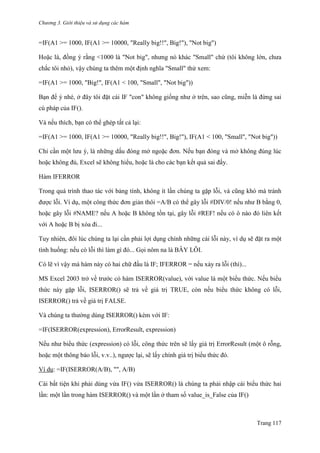 Chương 3. Giới thiệu và sử dụng các hàm
Trang 117
=IF(A1 >= 1000, IF(A1 >= 10000, "Really big!!", Big!"), "Not big")
Hoặc là, đồng ý rằng <1000 là "Not big", nhƣng nó khác "Small" chứ (tôi không lớn, chƣa
chắc tôi nhỏ), vậy chúng ta thêm một định nghĩa "Small" thử xem:
=IF(A1 >= 1000, "Big!", IF(A1 < 100, "Small", "Not big"))
Bạn để ý nhé, ở đây tôi đặt cái IF "con" không giống nhƣ ở trên, sao cũng, miễn là đừng sai
cú pháp của IF().
Và nếu thích, bạn có thể ghép tất cả lại:
=IF(A1 >= 1000, IF(A1 >= 10000, "Really big!!", Big!"), IF(A1 < 100, "Small", "Not big"))
Chỉ cần một lƣu ý, là những dấu đóng mở ngoặc đơn. Nếu bạn đóng và mở không đúng lúc
hoặc không đủ, Excel sẽ không hiểu, hoặc là cho các bạn kết quả sai đấy.
Hàm IFERROR
Trong quá trình thao tác với bảng tính, không ít lần chúng ta gặp lỗi, và cũng khó mà tránh
đƣợc lỗi. Ví dụ, một công thức đơn giản thôi =A/B có thể gây lỗi #DIV/0! nếu nhƣ B bằng 0,
hoặc gây lỗi #NAME? nếu A hoặc B không tồn tại, gây lỗi #REF! nếu có ô nào đó liên kết
với A hoặc B bị xóa đi...
Tuy nhiên, đôi lúc chúng ta lại cần phải lợi dụng chính những cái lỗi này, ví dụ sẽ đặt ra một
tình huống: nếu có lỗi thì làm gì đó... Gọi nôm na là BẪY LỖI.
Có lẽ vì vậy mà hàm này có hai chữ đầu là IF; IFERROR = nếu xảy ra lỗi (thì)...
MS Excel 2003 trở về trƣớc có hàm ISERROR(value), với value là một biểu thức. Nếu biểu
thức này gặp lỗi, ISERROR() sẽ trả về giá trị TRUE, còn nếu biểu thức không có lỗi,
ISERROR() trả về giá trị FALSE.
Và chúng ta thƣờng dùng ISERROR() kèm với IF:
=IF(ISERROR(expression), ErrorResult, expression)
Nếu nhƣ biểu thức (expression) có lỗi, công thức trên sẽ lấy giá trị ErrorResult (một ô rỗng,
hoặc một thông báo lỗi, v.v..), ngƣợc lại, sẽ lấy chính giá trị biểu thức đó.
Ví dụ: =IF(ISERROR(A/B), "", A/B)
Cái bất tiện khi phải dùng vừa IF() vửa ISERROR() là chúng ta phải nhập cái biểu thức hai
lần: một lần trong hàm ISERROR() và một lần ở tham số value_is_False của IF()
 