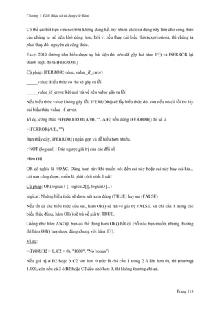 Chương 3. Giới thiệu và sử dụng các hàm
Trang 118
Có thể cái bất tiện vừa nói trên không đáng kể, tuy nhiên cách sử dụng này làm cho công thức
của chúng ta trở nên khó dùng hơn, bởi vì nếu thay cái biểu thức(expression), thì chúng ta
phải thay đổi nguyên cả công thức.
Excel 2010 dƣờng nhƣ hiểu đƣợc sự bất tiện đó, nên đã gộp hai hàm IF() và ISERROR lại
thành một, đó là IFERROR()
Cú pháp: IFERROR(value, value_if_error)
_____value: Biểu thức có thể sẽ gây ra lỗi
_____value_if_error: kết quả trả về nếu value gây ra lỗi
Nếu biểu thức value không gây lỗi, IFERROR() sẽ lấy biểu thức đó, còn nếu nó có lỗi thì lấy
cái biểu thức value_if_error.
Ví dụ, công thức =IF(ISERROR(A/B), "", A/B) nếu dùng IFERROR() thì sẽ là
=IFERROR(A/B, "")
Bạn thấy đấy, IFERROR() ngắn gọn và dễ hiểu hơn nhiều.
=NOT (logical) : Đảo ngƣợc giá trị của các đối số
Hàm OR
OR có nghĩa là HOẶC. Dùng hàm này khi muốn nói đến cái này hoặc cái này hay cái kia...
cái nào cũng đƣợc, miễn là phải có ít nhất 1 cái!
Cú pháp: OR(logical1 [, logical2] [, logical3]...)
logical: Những biểu thức sẽ đƣợc xét xem đúng (TRUE) hay sai (FALSE)
Nếu tất cả các biểu thức đều sai, hàm OR() sẽ trả về giá trị FALSE, và chỉ cần 1 trong các
biểu thức đúng, hàm OR() sẽ trả về giá trị TRUE.
Giống nhƣ hàm AND(), bạn có thể dùng hàm OR() bất cứ chỗ nào bạn muốn, nhƣng thƣờng
thì hàm OR() hay đƣợc dùng chung với hàm IF().
Ví dụ:
=IF(OR(B2 > 0, C2 > 0), "1000", "No bonus")
Nếu giá trị ở B2 hoặc ở C2 lớn hơn 0 (tức là chỉ cần 1 trong 2 ô lớn hơn 0), thì (thƣởng)
1.000, còn nếu cả 2 ô B2 hoặc C2 đều nhỏ hơn 0, thì không thƣởng chi cả.
 