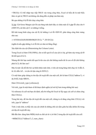 Chương 3. Giới thiệu và sử dụng các hàm
Trang 119
=TRUE(): Có thể nhập trực tiếp TRUE vào trong công thức, Excel sẽ hiểu đó là một biểu
thức có giá trị TRUE mà không cần dùng đến cú pháp của hàm này
Bỏ qua những ô bị lỗi khi chạy công thức
Ví dụ: Cột Gross Margin (cột D) của bảng tính dƣới đây có chứa một số ô gặp lỗi chia cho 0
(#DIV/0!), do bên cột C có những ô trống.
Để tính trung bình cộng của cột D, kể những ô có lỗi #DIV/0!, phải dùng công thức mảng
nhƣ sau:
{=AVERAGE(IF(ISERROR(D3:D12), "", D3:D12))}
(nghĩa là nếu gặp những ô có lỗi thì coi nhƣ nó bằng rỗng)
Xác định tên của cột (Determining the Column Letter)
Trong Excel có hàm COLUMN(), cho ra kết quả là số của cột (ví dụ, gõ hàm này trong cột B
thì kết quả sẽ là 2).
Nhƣng đôi khi bạn muốn kết quả là tên của cột chứ không muốn đó là con số (B chứ không
phải là 2), thì làm sao?
Đây là một vấn đề đòi hỏi sự khôn khéo một chút, vì tên cột trong bảng tính chạy từ A đến Z,
từ AA đến AZ... và cho tới tận cùng là XFD (!)
Có một hàm giúp chúng ta tìm địa chỉ tuyệt đối của một cell, đó là hàm CELL("address"), ví
dụ $A$2, hoặc $B$10...
Hàm CELL(info_type [,reference])
Với info_type là một tham số đã đƣợc định nghĩa (sẽ nói kỹ hơn trong những bài sau)
Và reference là cell mà bạn chỉ định, nếu bỏ trống thì Excel sẽ lấy ngay cái cell có chứa công
thức CELL().
Trong bài này, để tìm địa chỉ tuyệt đối của một cell, chúng ta sẽ dùng công thức CELL() với
info_type là "address"
Tinh ý một chút, ta thấy tên của cột chính là những chữ cái nằm giữa hai dấu dollar ($) trong
cái địa chỉ tuyệt đối này.
Bắt đầu làm: dùng hàm MID() trích ra chữ cái từ vị trí thứ 2 trong địa chỉ tuyệt đối của cell:
=MID(CELL("Address"), 2, num_chars)
 