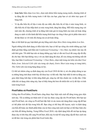 Những điểm mớ i trong Microsoft Excel 2010
Trang 12
- Icon Sets: bấm chọn Icon Sets, chọn một nhóm biểu tƣợng mong muốn, chƣơng trình sẽ
tự động đặt các biểu tƣợng trƣớc ô dữ liệu của bạn, giúp bạn có cái nhìn trực quan về
bảng tính.
- Ví dụ dấu biểu thị số liệu ở mức độ cao nhất, dấu biểu thị số liệu ở mức trung bình, và
dấu biểu thị số liệu thấp dƣới cả mức trung bình, đáng báo động. Mỗi biểu tƣợng ứng với
một mức độ, chƣơng trình sẽ tự động tính toán giá trị trung bình của toàn cột hoặc dòng
đang so sánh và tiến hành đặt biểu tƣợng thích hợp vào từng ô theo giá trị phần trăm mà ô
đó đạt đƣợc so với mức độ chung của cả cột hoặc dòng.
Bạn có thể định lại quy luật đánh giá này bằng cách chọn More Rules trong nhóm Icon Sets.
Ngoài những kiểu định dạng có điều kiện trên, bạn có thể tạo riêng cho mình những quy luật
đánh giá khác bằng cách bấm nút Conditional Formatting > New Rule, tuy nhiên việc này rất
mất thời gian. Tốt nhất bạn nên sử dụng những quy luật có sẵn mà Excel đã cung cấp rất đầy
đủ cho bạn. Khi bạn không vừa ý với các định dạng đã chọn, để xóa chúng mà không mất dữ
liệu, bạn bấm Conditional Formatting > Clear Rules, chọn một trong các kiểu xóa nhƣ Clear
Rules from: Selected Cells (chỉ xóa trong cột chọn), Entire Sheet (xóa trong cả trang tính),
This Table (chỉ xóa trong bảng đang xử lý).
Có thể nói nhóm công cụ định dạng này của Excel 2010 rất thú vị, nó cho phép chúng ta tạo
ra những bảng tính đƣợc trình bày rất khoa học và bắt mắt. Đặc biệt nhất là tính tự động cao,
giao diện bảng tính đẹp và khả năng đánh giá, sàng lọc dữ liệu chuẩn xác và độc đáo. Chắc
chắn khi sử dụng chức năng này, bạn sẽ thấy hứng thú hơn rất nhiều khi xử lý dữ liệu và tính
toán trong Excel.
PivotTables và PivotCharts
Giống nhƣ PivotTables, PivotCharts cũng đƣợc thực hiện một cách dễ dàng trong giao diện
mới này. Tất cả những cải thiện mới về việc lọc đƣợc cung cấp cho PivotCharts. Khi bạn tạo
một PivotChart, các công cụ PivotChart đặc biệt và các menu nội dung đƣợc cung cấp để bạn
có thể phân tích dữ liệu trong biểu đồ. Bạn cũng có thể thay đổi layout, style và định dạng
của biểu đồ hoặc các thành phần khác của nó theo cùng một cách mà bạn có thể thực hiện cho
các biểu đồ thông thƣờng. Trong Office Excel 2010, việc định dạng biểu đồ mà bạn áp dụng
đƣợc duy trì khi thay đổi sang PivotChart, điều này là một bổ sung nâng cấp để theo cách mà
nó đã làm việc trong các phiên bản Excel trƣớc đây.
 