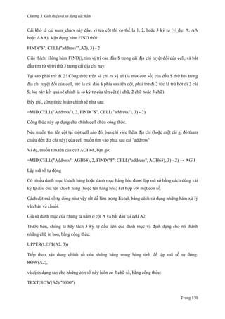 Chương 3. Giới thiệu và sử dụng các hàm
Trang 120
Cái khó là cái num_chars này đây, vì tên cột thì có thể là 1, 2, hoặc 3 ký tự (ví dụ: A, AA
hoặc AAA). Vận dụng hàm FIND thôi:
FIND("$", CELL("address"",A2), 3) - 2
Giải thích: Dùng hàm FIND(), tìm vị trí của dấu $ trong cái địa chỉ tuyệt đối của cell, và bắt
đầu tìm từ vị trí thứ 3 trong cái địa chỉ này.
Tại sao phải trừ đi 2? Công thức trên sẽ chỉ ra vị trí (là một con số) của dấu $ thứ hai trong
địa chỉ tuyệt đối của cell, tức là cái dấu $ phía sau tên cột, phải trừ đi 2 tức là trừ bớt đi 2 cái
$, lúc này kết quả sẽ chính là số ký tự của tên cột (1 chữ, 2 chữ hoặc 3 chữ)
Bây giờ, công thức hoàn chỉnh sẽ nhƣ sau:
=MID(CELL("Address"), 2, FIND("$", CELL("address"), 3) - 2)
Công thức này áp dụng cho chính cell chứa công thức.
Nếu muốn tìm tên cột tại một cell nào đó, bạn chỉ việc thêm địa chỉ (hoặc một cái gì đó tham
chiếu đến địa chỉ này) của cell muốn tìm vào phía sau cái "address"
Ví dụ, muốn tìm tên của cell AGH68, bạn gõ:
=MID(CELL("Address", AGH68), 2, FIND("$", CELL("address", AGH68), 3) - 2) → AGH
Lập mã số tự động
Có nhiều danh mục khách hàng hoặc danh mục hàng hóa đƣợc lập mã số bằng cách dùng vài
ký tự đầu của tên khách hàng (hoặc tên hàng hóa) kết hợp với một con số.
Cách đặt mã số tự động nhƣ vậy rất dễ làm trong Excel, bằng cách sử dụng những hàm xử lý
văn bản và chuỗi.
Giả sử danh mục của chúng ta nằm ở cột A và bắt đầu tại cell A2.
Trƣớc tiên, chúng ta hãy tách 3 ký tự đầu tiên của danh mục và định dạng cho nó thành
những chữ in hoa, bằng công thức:
UPPER(LEFT(A2, 3))
Tiếp theo, tận dụng chính số của những hàng trong bảng tính để lập mã số tự động:
ROW(A2),
và định dạng sao cho những con số này luôn có 4 chữ số, bằng công thức:
TEXT(ROW(A2),"0000")
 