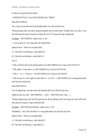 Chương 3. Giới thiệu và sử dụng các hàm
Trang 121
Và đây là công thức hoàn chỉnh:
=UPPER(LEFT(A2, 3)) & TEXT(ROW(A2), "0000")
Hàm BETADIST()
Trả về giá trị của hàm tính mật độ phân phối xác suất tích lũy beta.
Thông thƣờng hàm này đƣợc dùng để nghiên cứu sự biến thiên về phần trăm các mẫu, ví dụ
nhƣ khoảng thời gian mà ngƣời ta dùng để xem TV trong một ngày chẳng hạn.
Cú pháp: = BETADIST(x, alpha, beta, A, B)
x : Giá trị giữa A và B, dùng để tính mật độ hàm.
alpha & beta : Tham số của phân phối.
A : Cận dƣới của khoảng x, mặc định là 0.
B : Cận trên của khoảng x, mặc định là 1.
Lƣu ý:
* Nếu có bất kỳ đối số nào không phải là số, BETADIST() trả về giá trị lỗi #VALUE!
* Nếu alpha ≤ 0 hay beta ≤ 0, BETADIST() trả về giá trị lỗi #NUM!
* Nếu x < A, x > B hay A = B, BETADIST() trả về giá trị lỗi #NUM!
* Nếu bỏ qua A và B, nghĩa là mặc định A = 0 và B = 1, BETADIST() sẽ sử dụng phân phối
tích lũy beta chuẩn hóa.
Hàm BETAINV()
Trả về nghịch đảo của hàm tính mật độ phân phối xác suất tích lũy beta.
Nghĩa là nếu xác suất = BETADIST(x, ...) thì x = BETAINV(xác suất, ...)
Thƣờng dùng trong việc lên kế hoạch dự án, để mô phỏng số lần mở rộng xác suất, biết trƣớc
thời gian bổ sung kỳ vọng và độ biến đổi.
Cú pháp: = BETAINV(probability, alpha, beta, A, B)
Probability : Xác suất của biến cố x trong phân phối xác suất tích lũy beta.
alpha & beta : Tham số của phân phối.
A : Cận dƣới của khoảng x, mặc định là 0.
B : Cận trên của khoảng x, mặc định là 1.
 