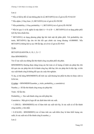 Chương 3. Giới thiệu và sử dụng các hàm
Trang 122
Lƣu ý:
* Nếu có bất kỳ đối số nào không phải là số, BETAINV() trả về giá trị lỗi #VALUE!
* Nếu alpha ≤ 0 hay beta ≤ 0, BETAINV() trả về giá trị lỗi #NUM!
* Nếu probability ≤ 0 hay probability > 1, BETAINV() trả về giá trị lỗi #NUM!
* Nếu bỏ qua A và B, nghĩa là mặc định A = 0 và B = 1, BETAINV() sẽ sử dụng phân phối
tích lũy beta chuẩn hóa.
* BETAINV() sử dụng phƣơng pháp lặp khi tính mật độ phân phối. Với probability cho
trƣớc, BETAINV() lặp cho tới khi kết quả chính xác trong khoảng ±0.0000003. Nếu
BETAINV() không hội tụ sau 100 lần lặp, nó sẽ trả về giá trị lỗi #NA!
Ví dụ:
BETAINV(0.6854706, 8, 10, 1, 3) = 2
Hàm BINOMDIST()
Trả về xác suất của những lần thử thành công của phân phối nhị phân.
BINOMDIST() thƣờng đƣợc dùng trong các bài toán có số lƣợng cố định các phép thử, khi
kết quả của các phép thử chỉ là thành công hay thất bại, khi các phép thử là độc lập, và khi
xác xuất thành công là không đổi qua các cuộc thử nghiệm.
Ví dụ, có thể dùng BINOMDIST() để tính xác suất khoảng hai phần ba đứa trẻ đƣợc sinh ra
là bé trai.
Cú pháp: = BINOMDIST(number_s, trials, probability_s, cumulative)
Number_s : Số lần thử thành công trong các phép thử.
Trials : Số lần thử.
Probability_s : Xác suất thành công của mỗi phép thử.
Cumulative : Một giá trị logic để xác định hàm tính xác suất.
= 1 (TRUE) : BINOMDIST() trả về hàm tính xác suất tích lũy, là xác suất có số lần thành
công number_s lớn nhất.
= 0 (FALSE) : BINOMDIST() trả về hàm tính xác suất điểm (hay là hàm khối lƣợng xác
suất), là xác suất mà số lần thành công là number_s.
Lƣu ý:
 