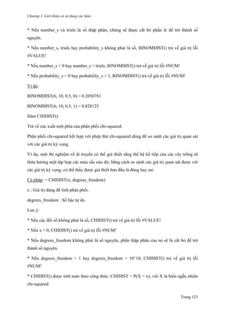 Chương 3. Giới thiệu và sử dụng các hàm
Trang 123
* Nếu number_s và trials là số thập phân, chúng sẽ đƣợc cắt bỏ phần lẻ để trở thành số
nguyên.
* Nếu number_s, trials hay probability_s không phải là số, BINOMDIST() trả về giá trị lỗi
#VALUE!
* Nếu number_s < 0 hay number_s > trials, BINOMDIST() trả về giá trị lỗi #NUM!
* Nếu probability_s < 0 hay probability_s > 1, BINOMDIST() trả về giá trị lỗi #NUM!
Ví dụ:
BINOMDIST(6, 10, 0.5, 0) = 0.2050781
BINOMDIST(6, 10, 0.5, 1) = 0.828125
Hàm CHIDIST()
Trả về xác xuất một phía của phân phối chi-squared.
Phân phối chi-squared kết hợp với phép thử chi-squared dùng để so sánh các giá trị quan sát
với các giá trị kỳ vọng.
Ví dụ, một thí nghiệm về di truyền có thể giả thiết rằng thế hệ kế tiếp của các cây trồng sẽ
thừa hƣởng một tập hợp các màu sắc nào đó; bằng cách so sánh các giá trị quan sát đƣợc với
các giá trị kỳ vọng, có thể thấy đƣợc giả thiết ban đầu là đúng hay sai.
Cú pháp: = CHIDIST(x, degrees_freedom)
x : Giá trị dùng để tính phân phối.
degrees_freedom : Số bậc tự do.
Lƣu ý:
* Nếu các đối số không phải là số, CHIDIST() trả về giá trị lỗi #VALUE!
* Nếu x < 0, CHIDIST() trả về giá trị lỗi #NUM!
* Nếu degrees_freedom không phải là số nguyên, phần thập phân của nó sẽ bị cắt bỏ để trở
thành số nguyên.
* Nếu degrees_freedom < 1 hay degrees_freedom > 10^10, CHIDIST() trả về giá trị lỗi
#NUM!
* CHIDIST() đƣợc tính toán theo công thức: CHIDIST = P(X > x), với X là biến ngẫu nhiên
chi-squared.
 