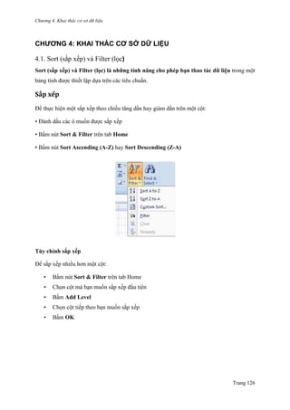 Chương 4. Khai thác cơ sở dữ liệu
Trang 126
CHƯƠNG 4: KHAI THÁC CƠ SỞ DỮ LIỆU
4.1. Sort (sắp xếp) và Filter (lọc)
Sort (sắp xếp) và Filter (lọc) là những tính năng cho phép bạn thao tác dữ liệu trong một
bảng tính đƣợc thiết lập dựa trên các tiêu chuẩn.
Sắp xếp
Để thực hiện một sắp xếp theo chiều tăng dần hay giảm dần trên một cột:
• Đánh dấu các ô muốn đƣợc sắp xếp
• Bấm nút Sort & Filter trên tab Home
• Bấm nút Sort Ascending (A-Z) hay Sort Descending (Z-A)
Tùy chỉnh sắp xếp
Để sắp xếp nhiều hơn một cột:
• Bấm nút Sort & Filter trên tab Home
• Chọn cột mà bạn muốn sắp xếp đầu tiên
• Bấm Add Level
• Chọn cột tiếp theo bạn muốn sắp xếp
• Bấm OK
 