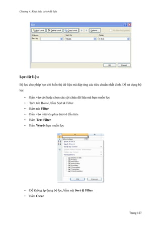 Chương 4. Khai thác cơ sở dữ liệu
Trang 127
Lọc dữ liệu
Bộ lọc cho phép bạn chỉ hiển thị dữ liệu mà đáp ứng các tiêu chuẩn nhất định. Để sử dụng bộ
lọc:
• Bấm vào cột hoặc chọn các cột chứa dữ liệu mà bạn muốn lọc
• Trên tab Home, bấm Sort & Filter
• Bấm nút Filter
• Bấm vào mũi tên phía dƣới ô đầu tiên
• Bấm Text Filter
• Bấm Words bạn muốn lọc
• Để không áp dụng bộ lọc, bấm nút Sort & Filter
• Bấm Clear
 