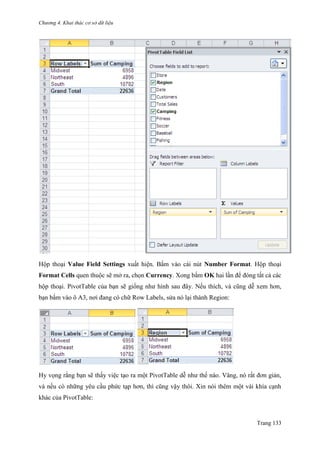 Chương 4. Khai thác cơ sở dữ liệu
Trang 133
Hộp thoại Value Field Settings xuất hiện. Bấm vào cái nút Number Format. Hộp thoại
Format Cells quen thuộc sẽ mở ra, chọn Currency. Xong bấm OK hai lần để đóng tất cả các
hộp thoại. PivotTable của bạn sẽ giống nhƣ hình sau đây. Nếu thích, và cũng dễ xem hơn,
bạn bấm vào ô A3, nơi đang có chữ Row Labels, sửa nó lại thành Region:
Hy vọng rằng bạn sẽ thấy việc tạo ra một PivotTable dễ nhƣ thế nào. Vâng, nó rất đơn giản,
và nếu có những yêu cầu phức tạp hơn, thì cũng vậy thôi. Xin nói thêm một vài khía cạnh
khác của PivotTable:
 