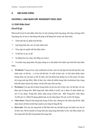 Chương 1. Làm quen với Microsoft Excel 2010
Trang 14
II. NỘI DUNG CHÍNH
CHƯƠNG 1: LÀM QUEN VỚI MICROSOFT EXCEL 2010
1.1 Giới thiệu Excel
Excel là gì:
Microsoft Excel là một phần mềm hay là một chƣơng trình ứng dụng, khi chạy chƣơng trình
ứng dụng này sẽ tạo ra một bảng tính giúp ta dễ dàng hơn trong việc thực hiện:
Tính toán đại số, phân tích dữ liệu
Lập bảng biểu báo cáo, tổ chức danh sách
Truy cập các nguồn dữ liệu khác nhau
Vẽ đồ thị và các sơ đồ
Tự động hóa các công việc bằng các macro
Và nhiều ứng dụng khác để giúp chúng ta có thể phân tích nhiều loại hình bài toán khác
nhau.
 Workbook: Trong Excel, một workbook (sổ làm việc) là một tê ̣p mà trên đó bạn làm việc
(tính toán, vẽ đồ thị,…) và lƣu trữ dữ liệu. Vì mỗi sổ làm viê ̣c có thể chứa nhiều sheet
(trang tính), do vậy bạn có thể tổ chức, lƣu trữ nhiều loại thông tin có liên quan với nhau
chỉ trong một tê ̣p (file). Một sổ làm viê ̣c chứa rất nhiều trang tính (worksheet) hay trang
biểu đồ (chart sheet) tùy thuộc vào bộ nhớ máy tính của bạn.
 Worksheet: Còn gọi tắt là sheet (trang tính), là nơi lƣu trữ và làm việc với dữ liệu, nó còn
đƣợc gọi là bảng tính. Một trang tính chứa nhiều ô (cell), các ô đƣợc tổ chức thành các
cột và các dòng. Trang tính đƣợc chứa trong sổ làm viê ̣c . Một Trang tính chứa đƣợc
16,384 cột và 1,048,576 dòng (phiên bản cũ chỉ chứa đƣợc 256 cột và 65,536 dòng).
 Chart sheet: Cũng là một trang tính trong sổ làm viê ̣c, nhƣng nó chỉ chứa một đồ thị. Một
chart sheet rất hữu ích khi bạn muốn xem riêng lẻ từng đồ thị.
 Sheet tabs: Tên của các trang tính sẽ thể hiện trên các tab đặt tại góc trái dƣới của cửa sổ
sổ làm viê ̣c. Để di chuyển từ trang tính này sang trang tính khác ta chỉ việc bấm chuột vào
tên trang tính cần đến trong thanh tab trang tính.
 