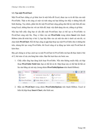 Chương 4. Khai thác cơ sở dữ liệu
Trang 140
1.3. Tạo một PivotChart
Một PivotChart chẳng có gì khác hơn là một biểu đồ Excel, đƣợc tạo ra từ dữ liệu của một
PivotTable. Thật ra thì cũng có một vài tính năng mà bạn không tìm thấy ở những biểu đồ
bình thƣờng. Tuy nhiên, phần lớn thì một PivotChart cũng giống nhƣ bất kỳ một biểu đồ nào
trong Excel, những thao tác với các biểu đồ, hoặc việc định dạng cho nó, chẳng có gì khác.
Nếu bạn biết chắc rằng bạn sẽ cần đến một PivotChart, bạn có thể tạo ra PivotTable và
PivotChart cùng một lần. Thay vì bấm vào nút PivotTable trong nhóm Insert trên thanh
Ribbon (nhƣ đã trình bày ở bài 1), bạn hãy bấm vào cái mũi tên nhỏ ở dƣới cái nút đó, và
chọn lệnh PivotChart. Rồi thì bạn cũng sẽ gặp hộp thoại tạo một PivotTable nhƣ ở những bài
trên, nhƣng khi tạo xong PivotTable, thì Excel cũng sẽ tự động tạo luôn một PivotChart đi
kèm theo.
Bây giờ chúng ta sẽ học cách tạo ra một PivotChart từ PivotTable mà bạn đã thực hành ở bài
số 2, bài toán về các cửa hàng bán video. Bạn lần lƣợt theo các bƣớc sau:
1. Chắc chắn rằng bạn đang kích hoạt PivotTable. Nếu nhƣ không muốn thấy cái hộp
thoại PivotTable Field List, bạn có thể tắt nó đi. Hộp thoại này có thể bật tắt bất cứ
lúc nào bằng cái nút này (trong nhóm PivotTable|Options trên thanh Ribbon):
2. Bấm nút PivotChart trong nhóm PivotTable|Options trên thanh Ribbon. Excel sẽ
hiển thị hộp thoại Insert Chart, nhƣ hình sau:
 