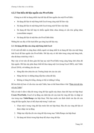 Chương 4. Khai thác cơ sở dữ liệu
Trang 143
4.2.2 Tìm hiểu dữ liệu nguồn của PivotTable
Chúng ta có thể sử dụng nhiều loại dữ liệu để làm nguồn cho một PivotTable:
 Sử dụng dữ liệu từ một bảng tính Excel trong cùng một Sổ làm viê ̣c
 Sử dụng dữ liệu từ một bảng tính Excel trong một Sổ làm viê ̣c khác
 Sử dụng dữ liệu kết hợp từ nhiều nguồn khác nhau nhƣng có cấu trúc giống nhau
(consolidate ranges)
 Sử dụng dữ liệu từ một báo cáo PivotTable khác
Những bài sau đây sẽ lần lƣợt điểm qua từng loại dữ liệu này.
2.1. Sử dụng dữ liệu của cùng một bảng tính Excel
Có lẽ cách dễ nhất và cũng đƣợc nhiều ngƣời sử dụng nhất là sử dụng dữ liệu của một bảng
tính Excel để làm nguồn cho PivotTable. Dữ liệu này có thể nằm trong cùng một bảng tính,
nhƣ đã đƣợc trình bày ở bài 1.
Mọi việc sẽ trở nên rất đơn giản khi bạn tạo một PivotTable trong cùng bảng tính chứa dữ
liệu nguồn. Dữ liệu này phải đƣợc thiết kế theo dạng một List (trong Excel 2003), một Table
(Excel 2010), với những yêu cầu sau:
 Hàng đầu tiên chứa tên các Trƣờng (hoặc tên của các cột)
 Hàng thứ hai và những hàng tiếp theo chứa dữ liệu
 Không có hàng bỏ trống, nhƣng có thể có những ô trống
Để tìm hiểu kỹ hơn về cấu trúc của một Table, bạn có thể tham khảo ở bài "Phân tích dữ liệu
với các Table".
Nếu có một ô nằm ở đâu đó trong vùng dữ liệu nguồn này đƣợc chọn khi bạn mở hộp thoại
Create PivotTable, Excel sẽ tự động xác định địa chỉ của toàn bộ vùng dữ liệu và nhập nó
vào trong mục Table/Range của hộp thoại. Nếu bạn muốn xác định chính xác địa chỉ của
vùng dữ liệu nguồn, bạn có thể chọn một trong 3 cách sau:
1. Chọn một ô trong vùng dữ liệu trƣớc khi mở hộp thoại. Địa chỉ của vùng dữ liệu sẽ
đƣợc nhập vào tự động
2. Nhập trực tiếp địa chỉ của vùng dữ liệu trong mục Table/Range của hộp thoại
3. Sử dụng nút Select trong hộp thoại để chọn vùng dữ liệu
 