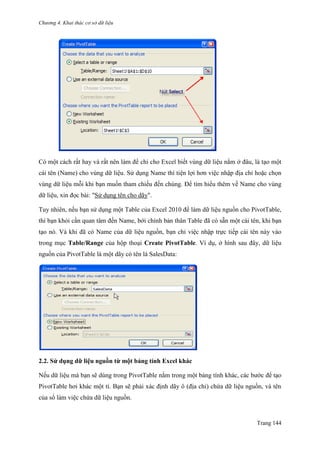 Chương 4. Khai thác cơ sở dữ liệu
Trang 144
Có một cách rất hay và rất nên làm để chỉ cho Excel biết vùng dữ liệu nằm ở đâu, là tạo một
cái tên (Name) cho vùng dữ liệu. Sử dụng Name thì tiện lợi hơn việc nhập địa chỉ hoặc chọn
vùng dữ liệu mỗi khi bạn muốn tham chiếu đến chúng. Để tìm hiểu thêm về Name cho vùng
dữ liệu, xin đọc bài: "Sử dụng tên cho dãy".
Tuy nhiên, nếu bạn sử dụng một Table của Excel 2010 để làm dữ liệu nguồn cho PivotTable,
thì bạn khỏi cần quan tâm đến Name, bới chính bản thân Table đã có sẵn một cái tên, khi bạn
tạo nó. Và khi đã có Name của dữ liệu nguồn, bạn chỉ việc nhập trực tiếp cái tên này vào
trong mục Table/Range của hộp thoại Create PivotTable. Ví dụ, ở hình sau đây, dữ liệu
nguồn của PivotTable là một dãy có tên là SalesData:
2.2. Sử dụng dữ liệu nguồn từ một bảng tính Excel khác
Nếu dữ liệu mà bạn sẽ dùng trong PivotTable nằm trong một bảng tính khác, các bƣớc để tạo
PivotTable hơi khác một tí. Bạn sẽ phải xác định dãy ô (địa chỉ) chứa dữ liệu nguồn, và tên
của sổ làm viê ̣c chứa dữ liệu nguồn.
 