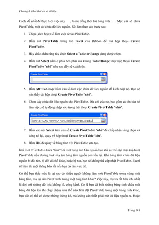 Chương 4. Khai thác cơ sở dữ liệu
Trang 145
Cách dễ nhất để thực hiện việc này , là mở đồng thời hai bảng tính . Một cái sẽ chứa
PivotTable, một cái chứa dữ liệu nguồn. Rồi làm theo các bƣớc sau:
1. Chọn (kích hoạt) sổ làm viê ̣c sẽ tạo PivotTable.
2. Bấm nút PivotTable trong tab Insert của Ribbon để mở hộp thoại Create
PivotTable.
3. Hãy chắc chắn rằng tùy chọn Select a Table or Range đang đƣợc chọn.
4. Bấm nút Select nằm ở phía bên phải của khung Table/Range, một hộp thoại Create
PivotTable "nhỏ" nhƣ sau đây sẽ xuất hiện:
5. Bấm Alt+Tab hoặc bấm vào sổ làm viê ̣c chứa dữ liệu nguồn để kích hoạt nó. Bạn sẽ
vẫn thấy cái hộp thoại Create PivotTable "nhỏ".
6. Chọn dãy chứa dữ liệu nguồn cho PivotTable. Địa chỉ của nó, bao gồm cả tên của sổ
làm việc, sẽ tự động nhập vào trong hộp thoại Create PivotTable "nhỏ":
7. Bấm vào nút Select trên cửa sổ Create PivotTable "nhỏ" để chấp nhận vùng chọn và
đóng nó lại, quay về hộp thoại Create PivotTable "lớn".
8. Bấm OK để quay về bảng tính với PivotTable vừa tạo.
Khi một PivotTable đƣợc "link" tới một bảng tính bên ngoài, bạn chỉ có thể cập nhật (update)
PivotTable nếu đƣờng link này tới bảng tính nguồn còn tồn tại. Khi bảng tính chứa dữ liệu
nguồn bị đổi tên, bị dời đi chỗ khác, hoặc bị xóa, bạn sẽ không thể cập nhật PivotTable. Excel
sẽ hiển thị một thông báo lỗi nếu bạn cố làm việc đó.
Có thể bạn thắc mắc là tại sao có nhiều ngƣời không làm một PivotTable trong cùng một
bảng tính, mà lại làm PivotTable trong một bảng tính khác? Việc này, thật ra rất hữu ích, nhất
là đối với những dữ liệu khổng lồ, cồng kềnh. Có lẽ bạn đã biết những bảng tính chứa một
bảng dữ liệu lớn thì chạy chậm nhƣ thế nào. Khi đặt PivotTable trong một bảng tính khác,
bạn vẫn có thể có đƣợc những thống kê, mà không cần thiết phải mở dữ liệu nguồn ra. Hoặc
 