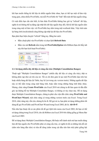 Chương 4. Khai thác cơ sở dữ liệu
Trang 146
khi bạn muốn thống kê dữ liệu từ nhiều nguồn khác nhau, bạn có thể tạo một sổ làm viê ̣c
trung gian, chứa nhiều PivotTable, mà mỗi PivotTable thì "link" đến một dữ liệu nguồn riêng.
Có một điều bạn cần nên biết, là bản thân PivotTalbe không bao giờ tự "refresh" dữ liệu,
nghĩa là nó không thể tự động cập nhật khi dữ liệu nguồn thay đổi, bất kể dữ liệu nguồn nằm
trong cùng một sổ làm viê ̣c với PivotTable hay nằm trong một worbook khác. Việc tính toán
lại bảng tính (recalculated) cũng không cập nhật lại dữ liệu cho PivotTable.
Bạn phải thực hiện chuyện "refresh" bằng tay. Bằng hai cách:
 Bấm chuột phải vào PivotTable và chọn lệnh Refresh Data
 Bấm vào nút Refresh nằm trong tab PivotTable|Option trên Ribbon (bạn chỉ thấy tab
này khi bạn kích hoạt PivotTable).
2.3. Sử dụng nhiều dãy dữ liệu có cùng cấu trúc (Multiple Consolidation Ranges)
Thuật ngữ "Multiple Consolidation Ranges" (nhiều dãy dữ liệu có cùng cấu trúc), thật ra
không phức tạp nhƣ cái tên của nó. Tất cả chỉ đơn giản là tạo một PivotTable dựa trên hai
hoặc nhiều bảng dữ liệu (là Table, hay là List trong các version trƣớc). Những nguồn dữ liệu
này có thể nằm trong cùng một bảng tính, hoặc nằm trong những bảng tính khác nhau.
Nhƣng, chức năng Create PivotTable của Excel 2010 mà chúng ta đã làm quen từ đầu đến
giờ, lại không hỗ trợ Multiple Consolidate Ranges, và không có tùy chọn này. Để sử dụng
đƣợc Multiple Consolidation Ranges, chúng ta phải cầu viện đến chức năng PivotTable and
PivotChart Wizard, một chức năng có trong những version trƣớc của Excel. Trong Excel
2010, chức năng này vẫn còn, nhƣng bị ẩn đi. Để gọi nó ra, bạn phải sử dụng những phím tắt
dùng để gọi PivotTable and PivotChart Wizard trong Excel 2003, đó là: Alt+D+P.
Nếu nhƣ bạn thuộc tất cả các phím tắt để gọi lệnh trên menu của Excel 2003, thì bạn có thể
sử dụng chúng trong Excel 2010, cho dù Ribbon của Excel 2010 thì chẳng giống gì Menu Bar
của Excel 2003.
Để sử dụng đƣợc Multiple Consolidation Ranges, bắt buộc mỗi danh sách mà bạn muốn dùng
làm dữ liệu nguồn cho PivotTable phải có cùng cấu trúc, có nghĩa là tất cả những tiêu đề cột
(nằm trên hàng đầu tiên) và tiêu đề dòng (nằm trong cột đầu tiên bên trái) phải giống hệt
 