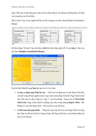Chương 4. Khai thác cơ sở dữ liệu
Trang 147
nhau. Nếu nhƣ có một hàng nào, hoặc cột nào nằm riêng lẻ, thì chúng sẽ không đƣợc tích hợp
vào trong báo cáo PivotTable.
Đây là một ví dụ về các nguồn dữ liệu có thể sử dụng với chức năng Multiple Consolidation
Ranges:
Để khởi động "Wizard", bạn hãy bấm Alt+D rồi bấm thêm phím P. Và tại Step 1, bấm vào
tùy chọn Multiple Consolidation Ranges:
Sau khi bấm Next để sang Step 2a, bạn sẽ có 2 tùy chọn:
 Create a single page field for me — Để Excel tự động tạo ra một Page Field đơn,
với mỗi vùng dữ liệu nguồn là một mục (item) trong Page Field đó. Page Field có thể
tạm hiểu nhƣ là chức năng lọc "cấp 1" của PivotTable. Trong cửa sổ PivotTable
Field Lists, Page Field chính là những mục nằm trong khung Report Filter. Nếu
không có, xem nhƣ Page Field = All (xem tất cả các dữ liệu).
 I will create the page fields — Dùng tùy chọn này để tự tạo các Page Field của riêng
bạn. Bạn có thể tạo tối đa là 4 Page Field, mỗi Page Field lọc ra một thành phần nào
đó của các dữ liệu.
 