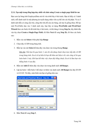 Chương 4. Khai thác cơ sở dữ liệu
Trang 148
2.3.1. Tạo một trang tổng hợp duy nhất với chức năng Create a single page field for me
Bạn xem lại bảng tính EmployeeData mà tôi vừa trình bày ở bài trƣớc. Bạn sẽ thấy có 3 danh
sách, mỗi danh sách là một phƣơng án tuyển dụng nhân viên cụ thể cho các bộ phận. Và cả 3
danh sách đều có cùng cấu trúc, cũng nhƣ tiêu đề của các hàng, cột này là giống nhau. Để tạo
một PivotTable dựa vào 3 danh sách này, bạn hãy sử dụng PivotTable and PivotChart
Wizard theo các bƣớc tôi đã trình bày ở bài trƣớc, và khi đang ở trong Step 2a, hãy đánh dấu
vào tùy chọn Create a Single-Page Field, rồi bấm Next để sang Step 2b, rồi theo các bƣớc
sau:
1. Bấm vào nút Select ở bên phải hộp Range
2. Chọn dãy A3:B9 trong bảng tính.
3. Bấm lại vào nút Select để đƣa dãy vừa chọn vào trong khung Range.
Ghi chú: Nếu bạn bỏ qua bước 1, mà chỉ cần dùng chuột chọn trực tiếp dãy A3:B9
trong bảng tính, Excel sẽ tự hiểu là bạn đã bấm nút Select rồi, nên cũng sẽ bỏ qua
luôn bước 3 này. Khi bạn kết thúc việc chọn dãy bằng chuột, Excel sẽ đưa bạn vào
thẳng bước 4 sau đây.
4. Bấm nút Add để thêm dãy vừa chọn vào trong danh sách All Ranges.
5. Lập lại bƣớc 1 đến bƣớc 4 để chọn và thêm vào danh sách All Ranges hai dãy D3:D9
và G3:G9. Tới đây, màn hình của bạn sẽ giống nhƣ sau:
6. Bấm Next để sang Step 3.
 