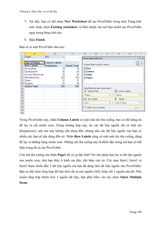 Chương 4. Khai thác cơ sở dữ liệu
Trang 149
7. Tại đây, bạn có thể chọn New Worksheet để tạo PivotTable trong một Trang tính
mới, hoặc chọn Existing worksheet và bấm chuột vào nơi bạn muốn tạo PivotTable
ngay trong bảng tính này.
8. Bấm Finish.
Bạn sẽ có một PivotTable nhƣ sau:
Trong PivotTable này, nhãn Column Labels có một mũi tên thả xuống, bạn có thể dùng nó
để lọc ra cột muốn xem. Trong trƣờng hợp này, do các dữ liệu nguồn chỉ có một cột
(Employees), nên nút này không cần dùng đến, nhƣng nếu các dữ liệu nguồn của bạn có
nhiều cột, bạn sẽ cần dùng đến nó. Nhãn Row Labels cũng có một mũi tên thả xuống, dùng
để lọc ra những hàng muốn xem. Những nút thả xuống này là điểm đặc trƣng mà bạn có thể
thấy trong tất cả các PivotTable.
Còn nút thả xuống của nhãn Page1 thì có gì đặc biệt? Nó cho phép bạn lọc ra dữ liệu nguồn
nào muốn xem, nhƣ bạn thấy ở hình sau đây, khi bấm vào nó. Các mục Item1, Item2 và
Item3 tham chiếu đến 3 dữ liệu nguồn mà bạn đã dùng làm dữ liệu nguồn cho PivotTable.
Bạn có thể chọn tổng hợp dữ liệu theo tất cả các nguồn (All), hoặc chỉ 1 nguồn nào đó. Nếu
muốn tổng hợp nhiều hơn 1 nguồn dữ liệu, bạn phải bấm vào tùy chọn Select Multiple
Items.
 