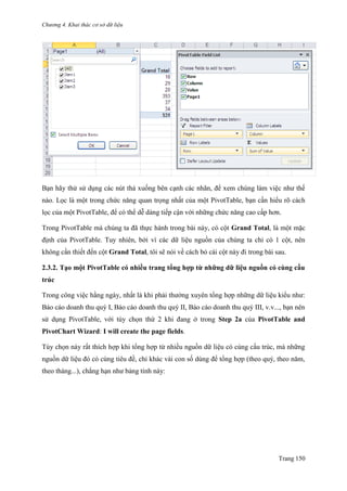 Chương 4. Khai thác cơ sở dữ liệu
Trang 150
Bạn hãy thử sử dụng các nút thả xuống bên cạnh các nhãn, để xem chúng làm việc nhƣ thế
nào. Lọc là một trong chức năng quan trọng nhất của một PivotTable, bạn cần hiểu rõ cách
lọc của một PivotTable, để có thể dễ dàng tiếp cận với những chức năng cao cấp hơn.
Trong PivotTable mà chúng ta đã thực hành trong bài này, có cột Grand Total, là một mặc
định của PivotTable. Tuy nhiên, bởi vì các dữ liệu nguồn của chúng ta chỉ có 1 cột, nên
không cần thiết đến cột Grand Total, tôi sẽ nói về cách bỏ cái cột này đi trong bài sau.
2.3.2. Tạo một PivotTable có nhiều trang tổng hợp từ những dữ liệu nguồn có cùng cấu
trúc
Trong công việc hằng ngày, nhất là khi phải thƣờng xuyên tổng hợp những dữ liệu kiểu nhƣ:
Báo cáo doanh thu quý I, Báo cáo doanh thu quý II, Báo cáo doanh thu quý III, v.v..., bạn nên
sử dụng PivotTable, với tùy chọn thứ 2 khi đang ở trong Step 2a của PivotTable and
PivotChart Wizard: I will create the page fields.
Tùy chọn này rất thích hợp khi tổng hợp từ nhiều nguồn dữ liệu có cùng cấu trúc, mà những
nguồn dữ liệu đó có cùng tiêu đề, chỉ khác vài con số dùng để tổng hợp (theo quý, theo năm,
theo tháng...), chẳng hạn nhƣ bảng tính này:
 