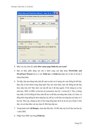 Chương 4. Khai thác cơ sở dữ liệu
Trang 152
4. Bấm vào tùy chọn 2 ở phần How many page fields do you want?
5. Bạn sẽ thấy phần đang mờ mờ ở dƣới cùng của hộp thoại PivotTable and
PivotChart Wizard mở ra 2 cái: Field one và Field two (bạn chỉ có thể có tối đa 4
trang tổng hợp).
6. Tới đây, hãy tạm dừng một chút để vạch ra một vài ý tƣởng cho việc thống kê dữ liệu.
Bạn cần có bao nhiêu trang tổng hợp? Hay nói cách khác, bạn cần thống kê dữ liệu
theo mấy tiêu chí? Hãy nhìn vào tiêu đề của 4 dữ liệu nguồn. Ở đó chúng ta có hai
năm học: 2005 và 2006, và hai học kỳ (semester): học kỳ 1 và học kỳ 2. Vậy, ý tƣởng
hay nhất, có lẽ là thống kê theo năm để lọc ra dữ liệu của từng năm, hoặc cả 2 năm; và
đồng thời cũng thống kê theo từng học kỳ, để lọc ra dữ liệu của từng học kỳ hoặc cả 2
học kỳ. Nhƣ vậy, chúng ta cần có hai trang tổng hợp, đó là lý do tại sao ở bƣớc 4 trên
đây, tôi nói bạn bấm vào tùy chọn 2. Mời bạn tiếp tục:
7. Trong danh sách All Ranges, chọn dãy đầu tiên: A2:B8, dãy này là số liệu của học kỳ
1 năm 2002.
8. Nhập Year 2002 vào trong Field one.
 