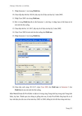 Chương 4. Khai thác cơ sở dữ liệu
Trang 153
9. Nhập Semester 1 vào trong Field two.
10. Chọn tiếp dãy thứ hai: D2:E8, dãy này là số liệu của học kỳ 1 năm 2003.
11. Nhập Year 2003 vào trong Field one.
12. Bởi vì trong Field two đã có sẵn Semester 1, nên thay vì nhập, bạn có thể chọn nó từ
nút mũi tên thả xuống.
13. Chọn dãy thứ ba: A11:B17, dãy này là số liệu của học kỳ 2 năm 2002.
14. Chọn Year 2002 từ nút mũi tên thả xuống cho Field one.
15. Nhập Semester 2 vào trong Field two.
16. Chọn dãy cuối cùng: D11:E17, chọn Year 2003 cho Field one và Semester 2 cho
Field two từ các nút mũi tên thả xuống.
Bấm Next để hoàn tất PivotTable và đặt nó ở trong cùng Trang tính hay trong một Trang tính
khác, tùy bạn. Thành quả của chúng ta giống nhƣ sau, là một PivotTable tổng hợp tất cả số
học sinh đạt yêu cầu của cả hai năm học 2002 và 2003, thống kê chi tiết theo từng môn học:
 