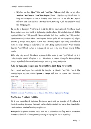 Chương 4. Khai thác cơ sở dữ liệu
Trang 155
 Nếu bạn sử dụng PivotTable and PivotChart Wizard, đánh dấu vào tùy chọn
Another PivotTable or PivotChart Report ở bƣớc 1 (tùy chọn này chỉ xuất hiện khi
bảng tính của bạn đã có chứa ít nhất một PivotTable). Sau khi bạn bấm Next, bạn sẽ
thấy một danh sách các PivotTable hoặc PivotChart đang có, rồi bạn chọn một cái để
làm dữ liệu nguồn.
Tại sao lại sử dụng một PivotTable đã có để làm dữ liệu nguồn cho một PivotTable khác?
Trong nhiều trƣờng hợp, ít nhất là lúc ban đầu, bản PivotTable thứ hai sẽ có cùng một dữ liệu
nguồn với bản PivotTable thứ nhất. Nhƣng với việc định dạng cho bản PivotTable thứ hai,
bạn sẽ tạo ra đƣợc hai cách xem cho cùng một dữ liệu nguồn, rất hữu dụng cho một số giải
pháp xử lý dữ liệu. Ví dụ, bạn đã có một PivotTable tổng hợp dữ liệu, nhƣng có lẽ vẫn còn
một ít rắc rối (vì dữ liệu có nhiều vấn đề cần xử lý). Bằng cách tạo thêm một PivotTable nữa
dựa vào PivotTable đã có, bạn sẽ có đƣợc một cái nhìn cụ thể hơn, dễ xem hơn về dữ liệu
nguồn.
Thêm nữa, việc tạo một PivotTable sử dụng dữ liệu nguồn từ một PivotTable đã có, sẽ ít
chiếm dụng bộ nhớ hệ thống hơn là tạo 2 PivotTable từ một dữ liệu nguồn. Thiết nghĩ đây
cũng là một vấn đề cần cân nhắc khi chúng ta phải xử lý những dữ liệu lớn.
4.2.3 Sử dụng các công cụ của PivotTable và định dạng PivotTable
Excel có một số công cụ đƣợc thiết kế đặc biệt cho các báo cáo PivotTable. Bạn sẽ thấy
những công cụ này trên Ribbon Options và Design, xuất hiện khi có một PivotTable đƣợc
kích hoạt.
Khi kích hoạt một PivotTable, bạn sẽ thấy có thêm Ribbon Options và Design
3.1. Tìm hiểu PivotTable Field List
Có lẽ công cụ mà bạn sẽ phải dùng đến thƣờng xuyên nhất khi làm việc với PivotTable là
Danh sách trƣờng. Bạn dùng Danh sách trƣờng để chỉ ra loại dữ liệu nào sẽ đƣợc đƣa vào báo
cáo PivotTable, và sắp xếp chúng trong báo cáo.
Khi bạn vừa ra lệnh tạo mới một PivotTable, bạn sẽ có một báo cáo rỗng. Khi đó, PivotTable
Field List hiển thị tất cả những Trƣờng có trong dữ liệu nguồn. Đây là một ví dụ:
 