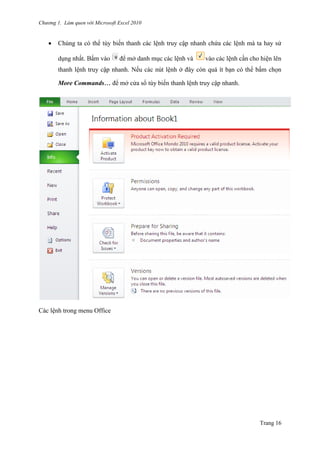 Chương 1. Làm quen với Microsoft Excel 2010
Trang 16
 Chúng ta có thể tùy biến thanh các lệnh truy cập nhanh chứa các lệnh mà ta hay sử
dụng nhất. Bấm vào để mở danh mục các lệnh và vào các lệnh cần cho hiện lên
thanh lệnh truy cập nhanh. Nếu các nút lệnh ở đây còn quá ít bạn có thể bấm chọn
More Commands… để mở cửa sổ tùy biến thanh lệnh truy cập nhanh.
Các lệnh trong menu Office
 
