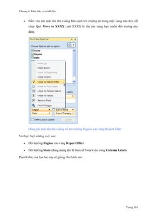 Chương 4. Khai thác cơ sở dữ liệu
Trang 161
 Bấm vào nút mũi tên thả xuống bên cạnh tên trƣờng (ở trong một vùng nào đó), rồi
chọn lệnh Move to XXXX (với XXXX là tên của vùng bạn muốn dời trƣờng này
đến).
Dùng nút mũi tên thả xuống để dời trƣờng Region vào vùng Report Filter
Và thực hiện những việc sau:
 Dời trƣờng Region vào vùng Report Filter
 Dời trƣờng Store (đang mang tên là Sum of Store) vào vùng Column Labels
PivotTable của bạn lúc này sẽ giống nhƣ hình sau:
 