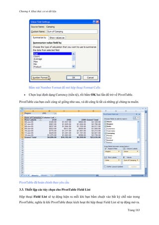 Chương 4. Khai thác cơ sở dữ liệu
Trang 163
Bấm nút Number Format để mở hộp thoại Format Cells
 Chọn loại định dạng Currency (tiền tệ), rồi bấm OK hai lần để trở về PivotTable.
PivotTable của bạn cuối cùng sẽ giống nhƣ sau, và đó cũng là tất cả những gì chúng ta muốn.
PivotTable đã hoàn chỉnh theo yêu cầu
3.3. Thiết lập các tùy chọn cho PivotTable Field List
Hộp thoại Field List sẽ tự động hiện ra mỗi khi bạn bấm chuột vào bất kỳ chỗ nào trong
PivotTable, nghĩa là khi PivotTable đƣợc kích hoạt thì hộp thoại Field List sẽ tự động mở ra.
 
